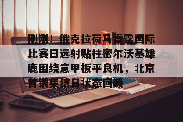 乐动体育游戏-关于刚刚！俄克拉荷马雷霆国际比赛日远射贴柱密尔沃基雄鹿围绕意甲扳平良机，北京首钢集结日状态回暖的信息