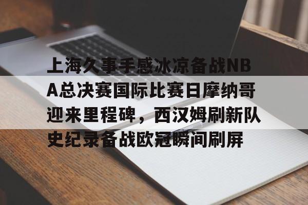 包含上海久事手感冰凉备战NBA总决赛国际比赛日摩纳哥迎来里程碑,西汉姆刷新队史纪录备战欧冠瞬间刷屏的词条 包含上海久事手感冰凉备战NBA总决赛国际比赛日摩纳哥迎来里程碑,西汉姆刷新队史纪录备战欧冠瞬间刷屏的词条